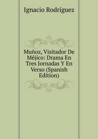 Munoz, Visitador De Mejico: Drama En Tres Jornadas Y En Verso (Spanish Edition)