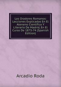 Los Oradores Romanos: Lecciones Explicadas En El Ateneno Cientifico Y Literario De Madrid, En El Curso De 1873-74 (Spanish Edition)