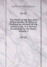 The Works of the Rev. John Witherspoon.: To Which Is Prefixed an Account of the Author's Life, in a Sermon Occasioned by His Death, Volume 3