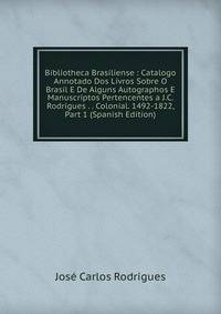 Bibliotheca Brasiliense : Catalogo Annotado Dos Livros Sobre O Brasil E De Alguns Autographos E Manuscriptos Pertencentes a J.C. Rodrigues . . Colonial. 1492-1822, Part 1 (Spanish Edition)