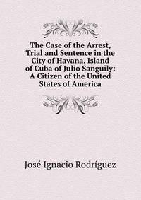 The Case of the Arrest, Trial and Sentence in the City of Havana, Island of Cuba of Julio Sanguily: A Citizen of the United States of America