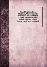 Rose Neightborhood Sketches, Wayne County, New York: With Glimpses Of The Adjacent Towns: Butler, Wolcott, Huron, Sodus, Lyons And Savannah