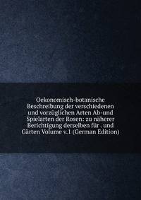 Oekonomisch-botanische Beschreibung der verschiedenen und vorzuglichen Arten Ab-und Spielarten der Rosen: zu naherer Berichtigung derselben fur . und Garten Volume v.1 (German Edition)