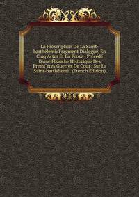 La Proscription De La Saint-barth?lemi: Fragment Dialogu?, En Cinq Actes Et En Prose : Pr?c?d? D'une ?bauche Historique Des Premi`eres Guerres De Cour . Sur La Saint-barth?lemi . (French Edition)