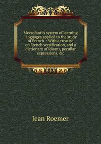 Mezzofanti's system of learning languages applied to the study of French .: With a treatise on French versification, and a dictionary of idioms, peculiar expressions, &amp;c.