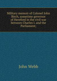 Military memoir of Colonel John Birch, sometime governor of Hereford in the civil war between Charles I. and the Parliament;