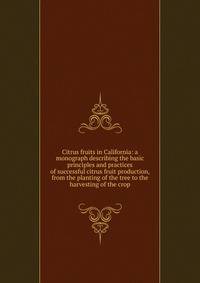 Citrus fruits in California: a monograph describing the basic principles and practices of successful citrus fruit production, from the planting of the tree to the harvesting of the crop