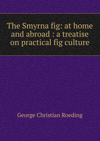The Smyrna fig: at home and abroad : a treatise on practical fig culture