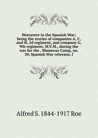 Worcester in the Spanish War; being the stories of companies A, C, and H, 2d regiment, and company G, 9th regiment, M.V.M., during the war for the . Shumway Camp, no. 30, Spanish War veterans, f