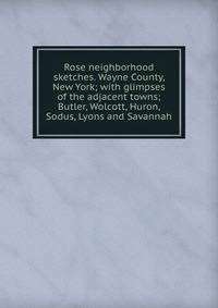Rose neighborhood sketches. Wayne County, New York; with glimpses of the adjacent towns; Butler, Wolcott, Huron, Sodus, Lyons and Savannah