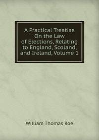 A Practical Treatise On the Law of Elections, Relating to England, Scoland, and Ireland, Volume 1