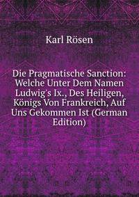 Die Pragmatische Sanction: Welche Unter Dem Namen Ludwig's Ix., Des Heiligen, K?nigs Von Frankreich, Auf Uns Gekommen Ist (German Edition)