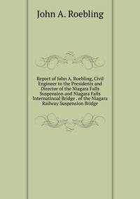 Report of John A. Roebling, Civil Engineer to the Presidents and Director of the Niagara Falls Suspension and Niagara Falls Internatinoal Bridge . of the Niagara Railway Suspension Bridge