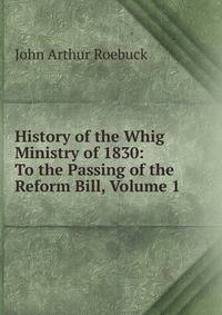 History of the Whig Ministry of 1830: To the Passing of the Reform Bill, Volume 1