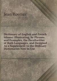 Dictionary of English and French Idioms: Illustrating, by Phrases and Examples, the Peculiarities of Both Languages, and Designed As a Supplement to the Ordinary Dictionaries Now in Use