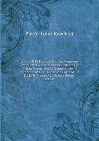 Louis XII Et Fran?ois Ier, Ou, M?moires Pour Servir ? Une Nouvelle Histoire De Leur R?gne: Suivis D'appendices Comprenant Une Discussion Entre M. Le . De La Bretagne ? La France (French Edition)