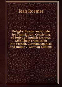 Polyglot Reader and Guide for Translation: Consisting of Series of English Extracts, with Their Translation Into French, German, Spanish, and Italian . (German Edition)