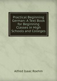 Practical Beginning German: A Text Book for Beginning Classes in High Schools and Colleges