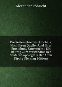 Die Seelenlehre Des Arnobius: Nach Ihren Quellen Und Ihrer Entstehung Untersucht : Ein Beitrag Zum Verstandnis Der Spateren Apologetik Der Alten Kirche (German Edition)