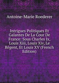 Intrigues Politiques Et Galantes De La Cour De France: Sous Charles Ix, Louis Xiii, Louis Xiv, Le Regent, Et Louis XV (French Edition)