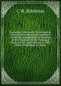 European Commerce: Or, Complete Mercantile Guide to the Continent of Europe; Comprising an Account of the Trade of All the Principal Cities of the . and Measures, with Their Proportion to Those