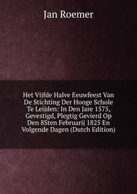Het Vijfde Halve Eeuwfeest Van De Stichting Der Hooge Schole Te Leijden: In Den Jare 1575, Gevestigd, Plegtig Gevierd Op Den 8Sten Februarij 1825 En Volgende Dagen (Dutch Edition)