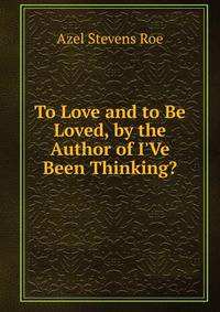 To Love and to Be Loved, by the Author of I'Ve Been Thinking?