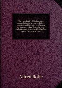 The handbook of Shakespeare music, being an account of three hundred and fifty pieces of music set to words taken from the plays and poems of . from the Elizabethan age to the present time