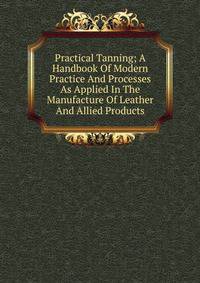 Practical Tanning; A Handbook Of Modern Practice And Processes As Applied In The Manufacture Of Leather And Allied Products