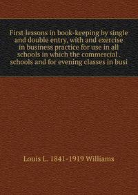 First lessons in book-keeping by single and double entry, with and exercise in business practice for use in all schools in which the commercial . schools and for evening classes in busi
