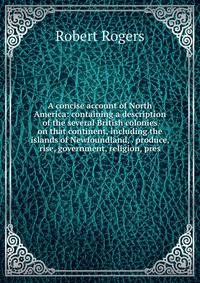 A concise account of North America: containing a description of the several British colonies on that continent, including the islands of Newfoundland, . produce, rise, government, religion, pres