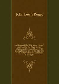 A history of the "Old water-colour" society, now the Royal society of painters in water colours; with biographical notices of its older and of all . water-colour art and artists in the eight