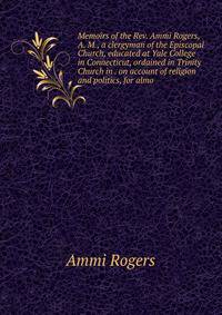 Memoirs of the Rev. Ammi Rogers, A. M., a clergyman of the Episcopal Church, educated at Yale College in Connecticut, ordained in Trinity Church in . on account of religion and politics, for almo