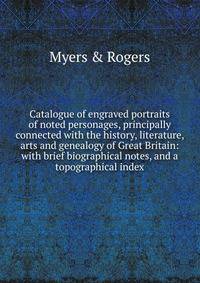 Catalogue of engraved portraits of noted personages, principally connected with the history, literature, arts and genealogy of Great Britain: with brief biographical notes, and a topographical index