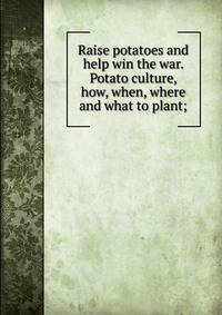 Raise potatoes and help win the war. Potato culture, how, when, where and what to plant;