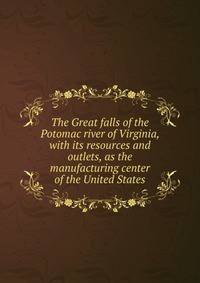 The Great falls of the Potomac river of Virginia, with its resources and outlets, as the manufacturing center of the United States