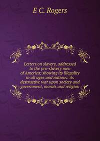 Letters on slavery, addressed to the pro-slavery men of America; showing its illegality in all ages and nations: its destructive war upon society and government, morals and religion