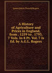 A History of Agriculture and Prices in England, from . 1259 to . 1793. 7 Vols. In 8 Pt. Vol. 7 Is Ed. by A.G.L. Rogers.