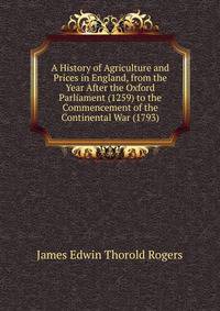 A History of Agriculture and Prices in England, from the Year After the Oxford Parliament (1259) to the Commencement of the Continental War (1793)