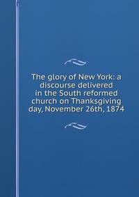 The glory of New York: a discourse delivered in the South reformed church on Thanksgiving day, November 26th, 1874