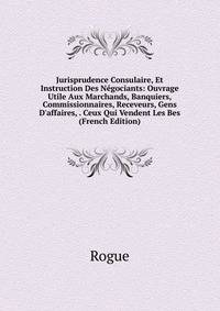 Jurisprudence Consulaire, Et Instruction Des N?gociants: Ouvrage Utile Aux Marchands, Banquiers, Commissionnaires, Receveurs, Gens D'affaires, . Ceux Qui Vendent Les Bes (French Edition)