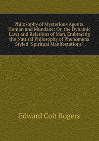 Philosophy of Mysterious Agents, Human and Mundane: Or, the Dynamic Laws and Relations of Man. Embracing the Natural Philosophy of Phenomena Styled "Spiritual Manifestations".