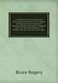 A Collection of the Facts and Documents, Relative to the Death of Major-General Alexander Hamilton: With Comments: Together with the Various Orations, . Or Written On His Life and Character .