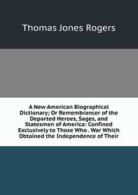 A New American Biographical Dictionary; Or Remembrancer of the Departed Heroes, Sages, and Statesmen of America: Confined Exclusively to Those Who . War Which Obtained the Independence of Their