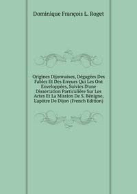 Origines Dijonnaises, D?gag?es Des Fables Et Des Erreurs Qui Les Ont Envelopp?es, Suivies D'une Dissertation Particuli?re Sur Les Actes Et La Mission De S. B?nigne, L'ap?tre De Dijon (French Edition)