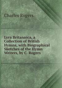 Lyra Britannica, a Collection of British Hymns, with Biographical Sketches of the Hymn Writers, by C. Rogers