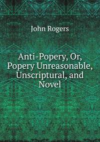 Anti-Popery, Or, Popery Unreasonable, Unscriptural, and Novel