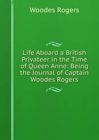 Life Aboard a British Privateer in the Time of Queen Anne: Being the Journal of Captain Woodes Rogers
