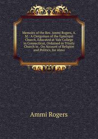 Memoirs of the Rev. Ammi Rogers, A. M.: A Clergyman of the Episcopal Church, Educated at Yale College in Connecticut, Ordained in Trinity Church in . On Account of Religion and Politics, for Almo