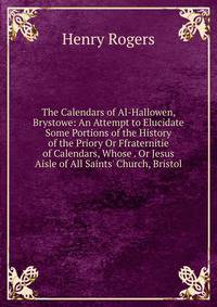The Calendars of Al-Hallowen, Brystowe: An Attempt to Elucidate Some Portions of the History of the Priory Or Ffraternitie of Calendars, Whose . Or Jesus Aisle of All Saints' Church, Bristol